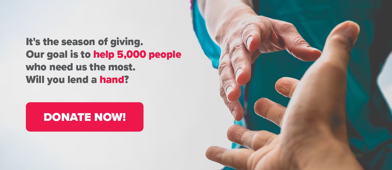 It's the season of giving.  Our goal is to help 5,000 people who need us the most. Will you lend a hand? Donate now!