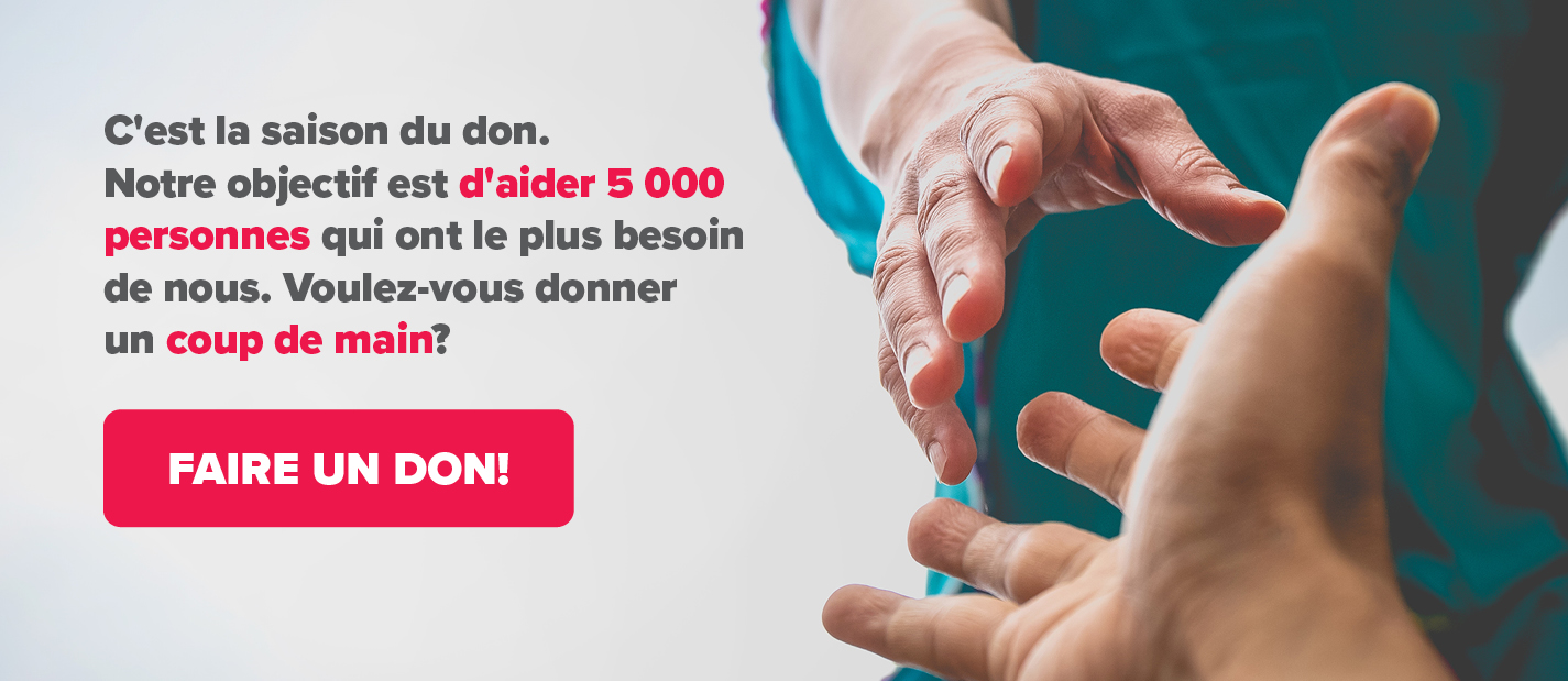 C’est la saison des dons. Notre objectif est d’aider 5 000 personnes qui ont le plus besoin de nous. Pouvez-vous nous aider? Faire un don!